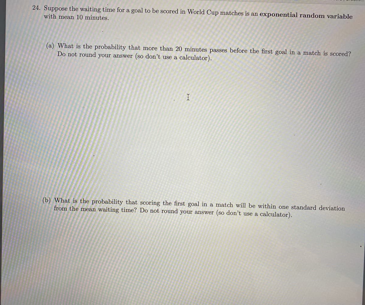 24. Suppose the waiting time for a goal to be scored in World Cup matches is an exponential random variable
with mean 10 minutes.
(a) What is the probability that more than 20 minutes passes before the first goal in a match is scored?
Do not round your answer (so don't use a calculator).
I
(b) What is the probability that scoring the first goal in a match will be within one standard deviation
from the mean waiting time? Do not round your answer (so don't use a calculator).