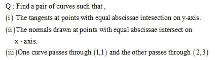 Q: Find a pair of curves such that,
(i) The tangents at points with equal abscissae intesection on y-axis.
(ii )The nomals drawn at points with equal abscissae intersect on
x - axis.
(iii )One curve passes through (1,1) and the other passes through (2,3)
