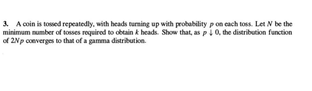 3. A coin is tossed repeatedly, with heads turning up with probability p on each toss. Let N be the
minimum number of tosses required to obtain k heads. Show that, as p↓ 0, the distribution function
of 2Np converges to that of a gamma distribution.