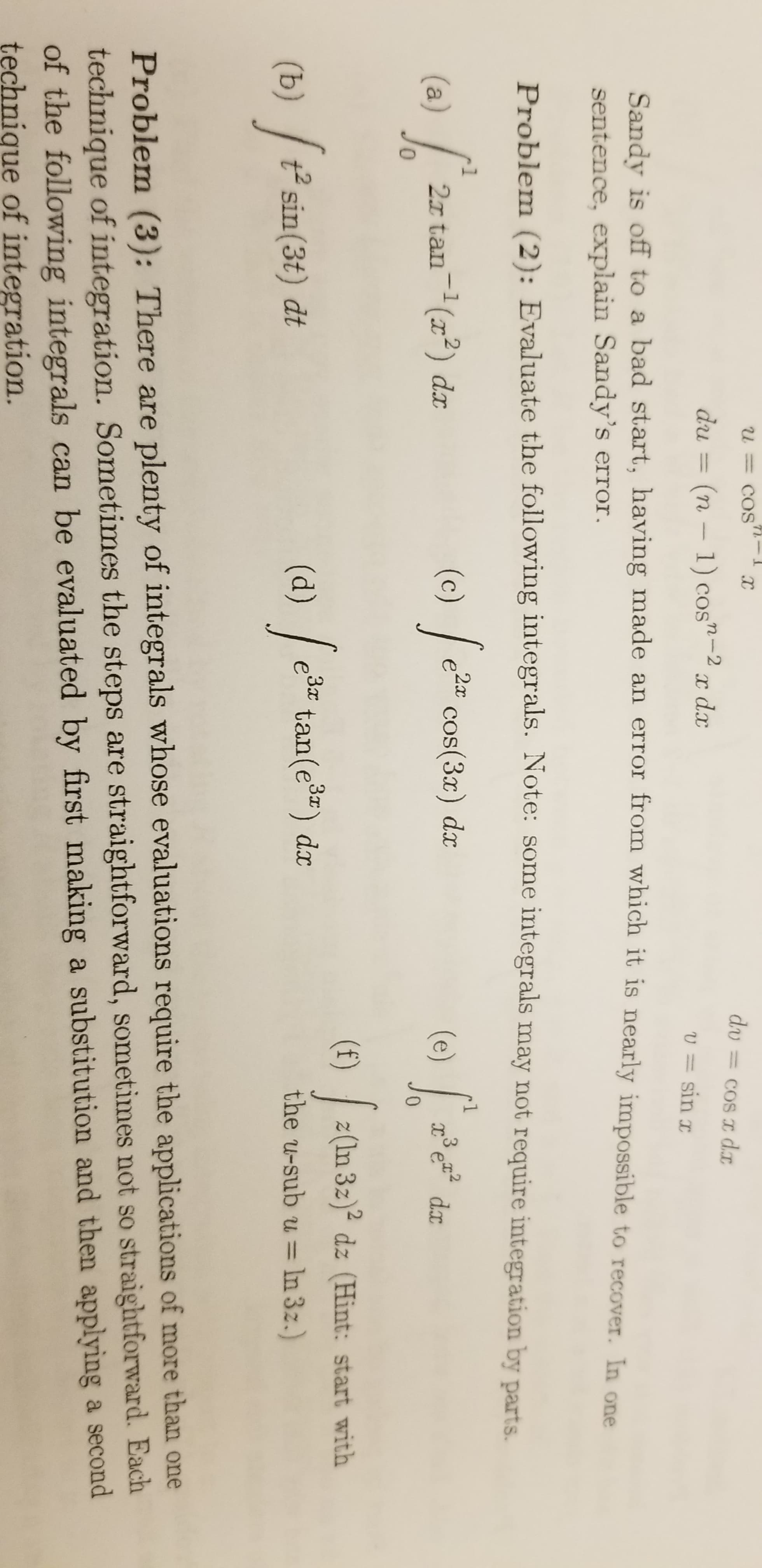 U = COS
dv
= COS I dI
du
(n - 1) cos"-2
x dx
U = sin x
Sandy is off to a bad start, having made an error from which it is nearly impossible to recover. In one
sentence, explain Sandy's error.
Problem (2): Evaluate the following integrals. Note: some integrals may not require integration by parts.
2a cos(3x) dx
/
(c)
.3
(a)
0.
2x tan-(x2) dx
(e)
dx
(f)
z(In 3z)2 dz (Hint: start with
(d) /
e3 tan(e) dx
c*
(b) / t² sin(3t) dt
the u-sub u = In 3z.)
%3D
Problem (3): There are plenty of integrals whose evaluations require the applications of more than one
technique of integration. Sometimes the steps are straightforward, sometimes not so straightforward. Each
of the following integrals can be evaluated by first making a substitution and then applying a second
technique of integration.
