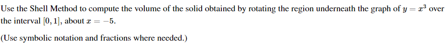 Use the Shell Method to compute the volume of the solid obtained by rotating the region underneath the graph of y = x³ over
the interval [0, 1], about a = -5.
(Use symbolic notation and fractions where needed.)
