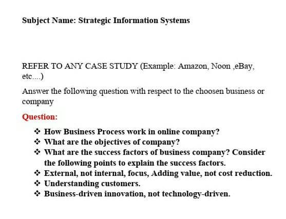 Subject Name: Strategic Information Systems
REFER TO ANY CASE STUDY (Example: Amazon, Noon ,eBay,
etc.)
Answer the following question with respect to the choosen business or
company
Question:
* How Business Process work in online company?
* What are the objectives of company?
* What are the success factors of business company? Consider
the following points to explain the success factors.
* External, not internal, focus, Adding value, not cost reduction.
* Understanding customers.
* Business-driven innovation, not technology-driven.
