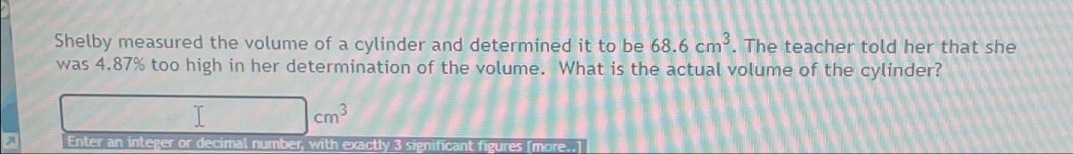 Shelby measured the volume of a cylinder and determined it to be 68.6 cm³. The teacher told her that she
was 4.87% too high in her determination of the volume. What is the actual volume of the cylinder?
cm
Enter an integer or decimal number, with exactly 3 significant figures [more..]