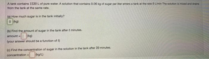 A tank contains 1520 L of pure water. A solution that contains 0.06 kg of sugar per liter enters a tank at the rate 9 Umin The solution is mixed and drains
from the tank at the same rate.
(a) How much sugar is in the tank initially?
0 (kg)
(b) Find the amount of sugar in the tank after t minutes.
amount =| |(kg)
!3!
(your answer should be a function of t)
(c) Find the concentration of sugar in the solution in the tank after 39 minutes.
concentration=
(kg/L)
