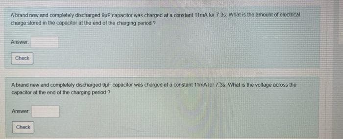 Abrand new and completely discharged 9µF capacitor was charged at a constant 11mA for 7 3s. What is the amount of electrical
charge stored in the capacitor at the end of the charging period ?
Answer.
Check
A brand new and completely discharged 9uF capacitor was charged at a constant 11mA for 7. 3s What is the voltage across the
capacitor at the end of the charging period ?
Answer:
Check
