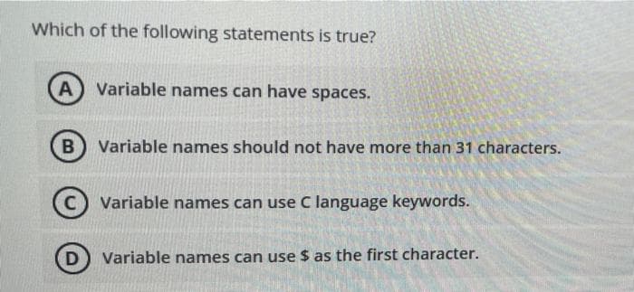 Which of the following statements is true?
A Variable names can have spaces.
B
Variable names should not have more than 31 characters.
C) Variable names can use C language keywords.
Variable names can use $ as the first character.
