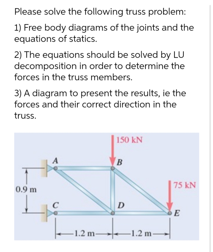 Please solve the following truss problem:
1) Free body diagrams of the joints and the
equations of statics.
2) The equations should be solved by LU
decomposition in order to determine the
forces in the truss members.
3) A diagram to present the results, ie the
forces and their correct direction in the
truss.
150 kN
A
B
75 kN
0.9 m
C
D
1.2 m
-1.2 m-
