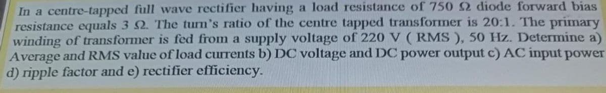 In a centre-tapped full wave rectifier having a load resistance of 750 2 diode forward bias
resistance equals 3 2. The turn's ratio of the centre tapped transformer is 20:1. The primary
winding of transformer is fed from a supply voltage of 220 V (RMS ), 50 Hz. Determine a)
Average and RMS value of load currents b) DC voltage and DC power output c) AC input power
d) ripple factor and e) rectifier efficiency.
