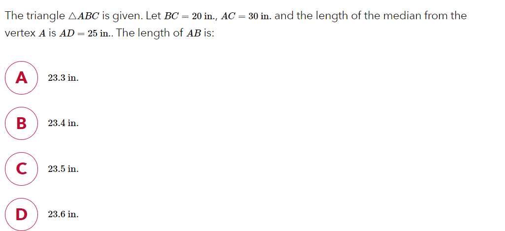 The triangle AABC is given. Let BC = 20 in., AC = 30 in. and the length of the median from the
vertex A is AD = 25 in.. The length of AB is:
A
23.3 in.
В
23.4 in.
C
23.5 in.
23.6 in.
