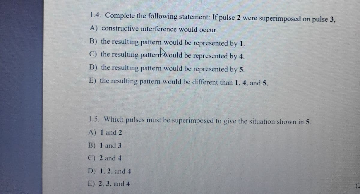 1.4. Complete the following statement: If pulse 2 were superimposed on pulse 3,
A) constructive interference would occur.
B) the resulting pattern would be represented by 1.
C) the resulting pattermwould be represented by 4.
D) the resulting pattern would be represented by 5.
E) the resulting pattern would be different than 1, 4, and 5.
1.5. Which pulses must be superimposed to give the situation shown in 5.
A) 1 and 2
B) 1 and 3
C) 2 and 4
D) 1, 2. and 4
E) 2, 3, and 4.
