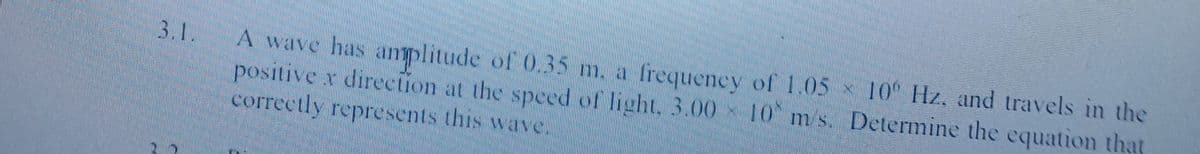 10 Hz. and travels in the
A wave has anplitude of 0.35 m. a frequency of 1.05
positive x direction at the speced of light. 3.00 10 m s. Determine the equation that
correctly represents this wave.
3.1.
