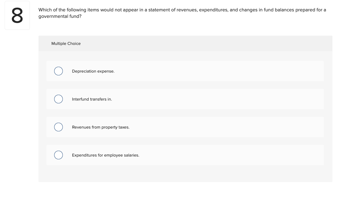 8
Which of the following items would not appear in a statement of revenues, expenditures, and changes in fund balances prepared for a
governmental fund?
Multiple Choice
Depreciation expense.
Interfund transfers in.
Revenues from property taxes.
Expenditures for employee salaries.