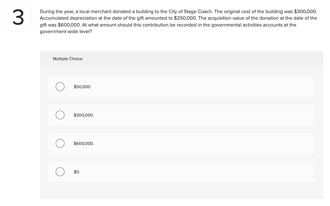 3
During the year, a local merchant donated a building to the City of Stage Coach. The original cost of the building was $300,000.
Accumulated depreciation at the date of the gift amounted to $250,000. The acquisition value of the donation at the date of the
gift was $600,000. At what amount should this contribution be recorded in the governmental activities accounts at the
government-wide level?
Multiple Choice
$50,000.
$300,000.
$600,000.
$0.