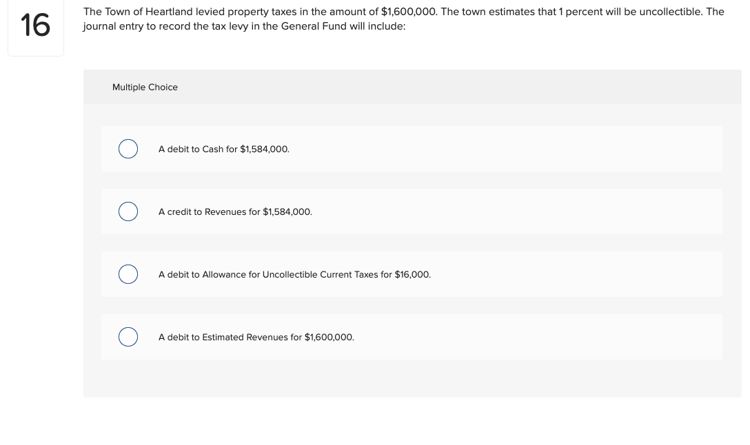 16
The Town of Heartland levied property taxes in the amount of $1,600,000. The town estimates that 1 percent will be uncollectible. The
journal entry to record the tax levy in the General Fund will include:
Multiple Choice
A debit to Cash for $1,584,000.
A credit to Revenues for $1,584,000.
A debit to Allowance for Uncollectible Current Taxes for $16,000.
A debit to Estimated Revenues for $1,600,000.