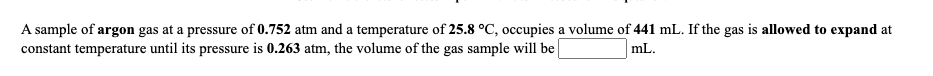 A sample of argon gas at a pressure of 0.752 atm and a temperature of 25.8 °C, occupies a volume of 441 mL. If the gas is allowed to expand at
constant temperature until its pressure is 0.263 atm, the volume of the gas sample will be
mL.
