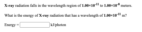 X-ray radiation falls in the wavelength region of 1.00x10-11 to 1.00×108 meters.
What is the energy of X-ray radiation that has a wavelength of 1.00×10-1" m?
Energy =
| kJ/photon
