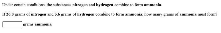 Under certain conditions, the substances nitrogen and hydrogen combine to form ammonia.
If 26.0 grams of nitrogen and 5.6 grams of hydrogen combine to form ammonia, how many grams of ammonia must form?
grams ammonia
