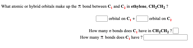 What atomic or hybrid orbitals make up the Tt bond between C, and C, in ethylene, CH,CH2 ?
orbital on C, +
orbital on C,
How many o bonds does C, have in CH,CH2 ?
How many T bonds does C, have ?
