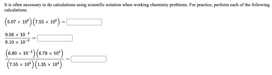 It is often necessary to do calculations using scientific notation when working chemistry problems. For practice, perform each of the following
calculations.
(507 х 10°) (7.55 х 10°)
x 100
9.56 x 10 4
8.10 x 10-5
(6.60 x 10-) (6.79 x 10*)
(7.55 х 10°) (1.35 х 104
