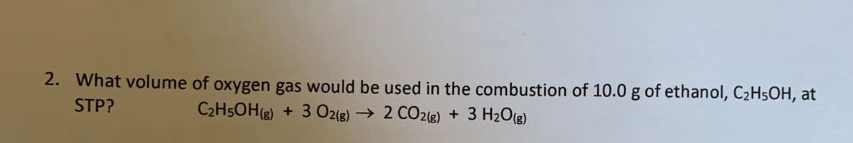 2. What volume of oxygen gas would be used in the combustion of 10.0 g of ethanol, C2H5OH, at
STP?
C2H5OH(g) + 3 O2(g) → 2 CO2(e) + 3 H2O(g)
