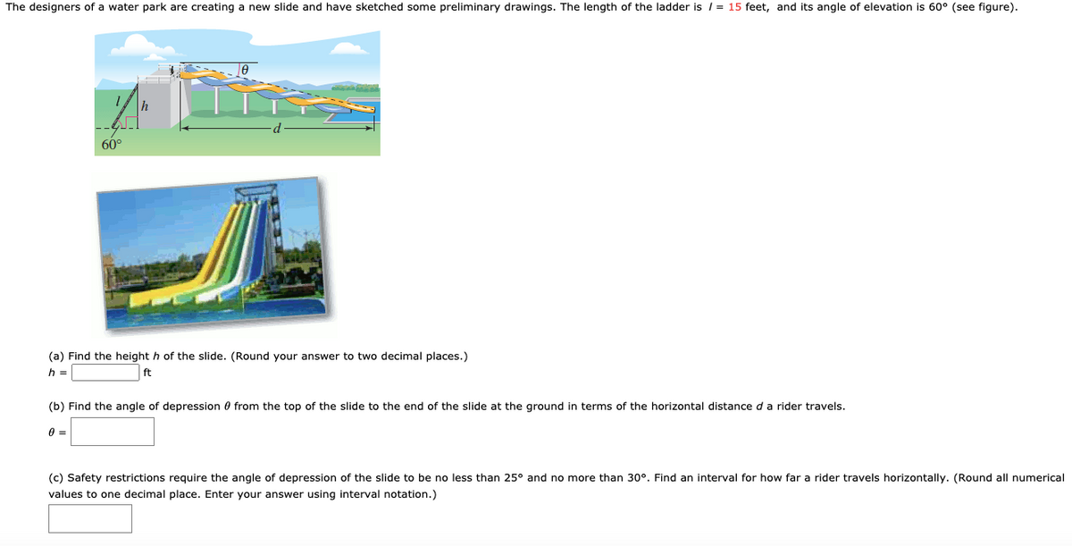 The designers of a water park are creating a new slide and have sketched some preliminary drawings. The length of the ladder is / = 15 feet, and its angle of elevation is 60° (see figure).
60°
(a) Find the height h of the slide. (Round your answer to two decimal places.)
h =
ft
(b) Find the angle of depression 0 from the top of the slide to the end of the slide at the ground in terms of the horizontal distance d a rider travels.
(c) Safety restrictions require the angle of depression of the slide to be no less than 25° and no more than 30°. Find an interval for how far a rider travels horizontally. (Round all numerical
values to one decimal place. Enter your answer using interval notation.)
