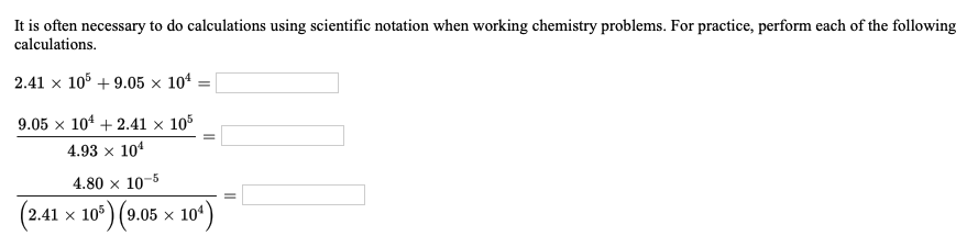 It is often necessary to do calculations using scientific notation when working chemistry problems. For practice, perform each of the following
calculations.
2.41 x 105 + 9.05 × 104
9.05 x 104 + 2.41 × 105
4.93 x 104
4.80 x 10-5
(2.41 x 105) (9.05 × 10ª)
