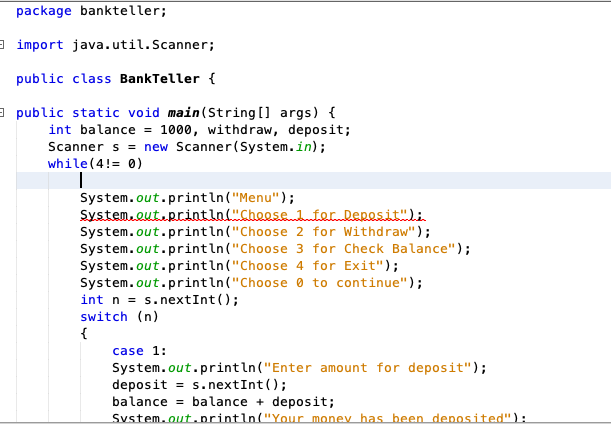 package bankteller;
a import java.util.Scanner;
public class BankTeller {
a public static void main(String [] args) {
int balance = 1000, withdraw, deposit;
Scanner s = new Scanner(System.in);
while(4!= 0)
System.out.println("Menu");
System.out.println("Choosehterlepesit")i
System.out.println("Choose
System.out.println("Choose 3 for Check Balance");
System.out.println("Choose 4 for Exit");
System.out.println("Choose 0 to continue");
int n = s.nextInt();
switch (n)
for Withdraw");
%3D
{
case 1:
System.out.println("Enter amount for deposit");
deposit = s.nextInt ();
balance = balance + deposit;
Svstem.out.orintln("Your money has been depnosited"):
