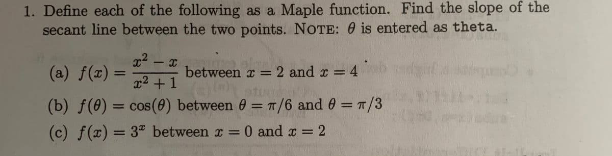 1. Define each of the following as a Maple function. Find the slope of the
secant line between the two points. NOTE: 0 is entered as theta.
x2
(a) f(x) =
between x =2 and x =
=D4
%3D
x² +1
(b) f(0) = cos(0) between 0 = T/6 and 0 = T/3
COS
%3D
(c) f(x) = 3" between x = 0 and x = 2
%3D
%3D
%3D
