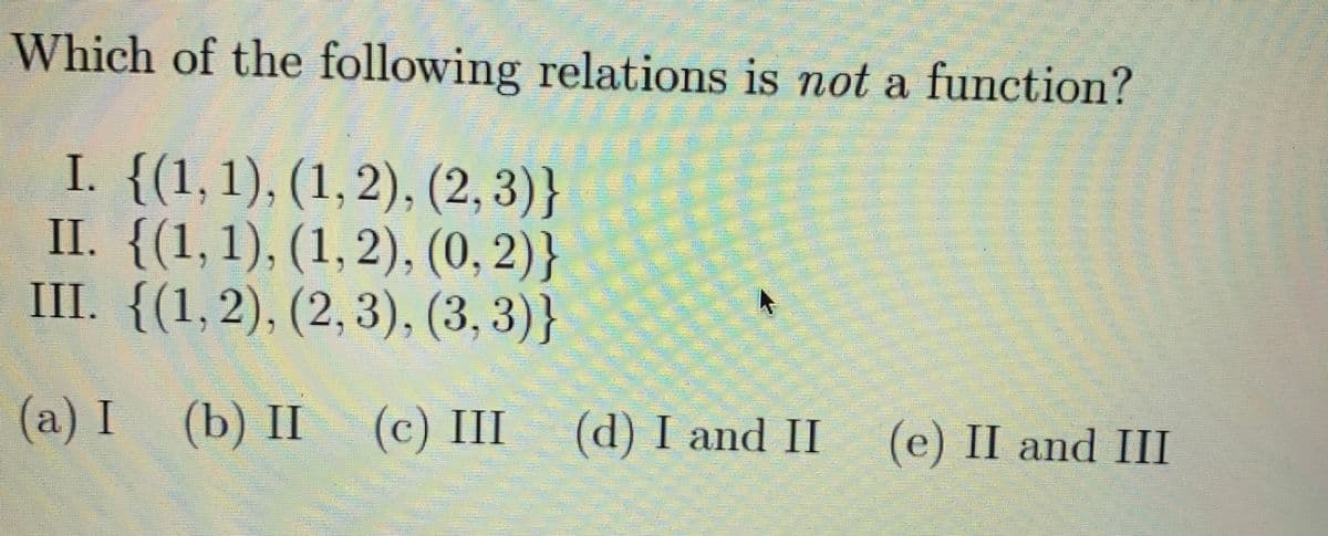 Which of the following relations is not a function?
I. {(1,1), (1,2), (2, 3)}
II. {(1,1), (1, 2), (0, 2)}
III. {(1,2), (2,3), (3, 3)}
(a) I (b) II (c) III (d) I and II
(e) II and III
