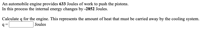 An automobile engine provides 633 Joules of work to push the pistons.
In this process the internal energy changes by -2852 Joules.
Calculate q for the engine. This represents the amount of heat that must be carried away by the cooling system.
Joules
= b
