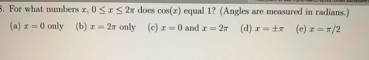 it.blackboardcc
B. For what numbers r, 0 <x < 2n does cos(x) equal 1? (Angles are measured in radians.)
(a) x = 0 only (b) x = 27 only
(c) x = 0 and x = 27
(d) x =±r (e) x = T/2
%3D
%3D
