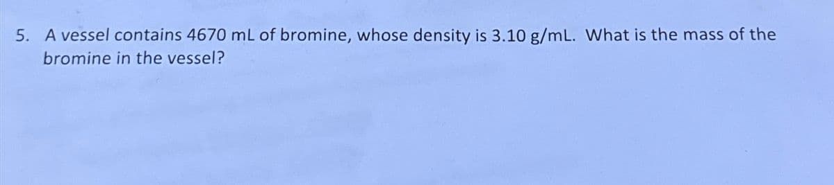 5. A vessel contains 4670 mL of bromine, whose density is 3.10 g/mL. What is the mass of the
bromine in the vessel?