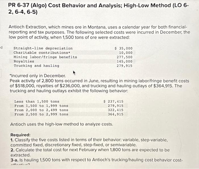 -d
PR 6-37 (Algo) Cost Behavior and Analysis; High-Low Method (LO 6-
2, 6-4, 6-5)
Antioch Extraction, which mines ore in Montana, uses a calendar year for both financial-
reporting and tax purposes. The following selected costs were incurred in December, the
low point of activity, when 1,500 tons of ore were extracted:
Straight-line depreciation
Charitable contributions*
Mining labor/fringe benefits
Royalties
Trucking and hauling
$ 35,000
10,000
277,500
145,000
279,915
*Incurred only in December.
Peak activity of 2,800 tons occurred in June, resulting in mining labor/fringe benefit costs
of $518,000, royalties of $236,000, and trucking and hauling outlays of $364,915. The
trucking and hauling outlays exhibit the following behavior:
Less than 1,500 tons.
From 1,500 to 1,999 tons
From 2,000 to 2,499 tons
From 2,500 to 2,999 tons
$ 237,415
279,915
322,415
364,915
Antioch uses the high-low method to analyze costs.
Required:
1. Classify the five costs listed in terms of their behavior: variable, step-variable,
committed fixed, discretionary fixed, step-fixed, or semivariable.
2. Calculate the total cost for next February when 1,800 tons are expected to be
extracted.
3-a. Is hauling 1,500 tons with respect to Antioch's trucking/hauling cost behavior cost-
offentliin?