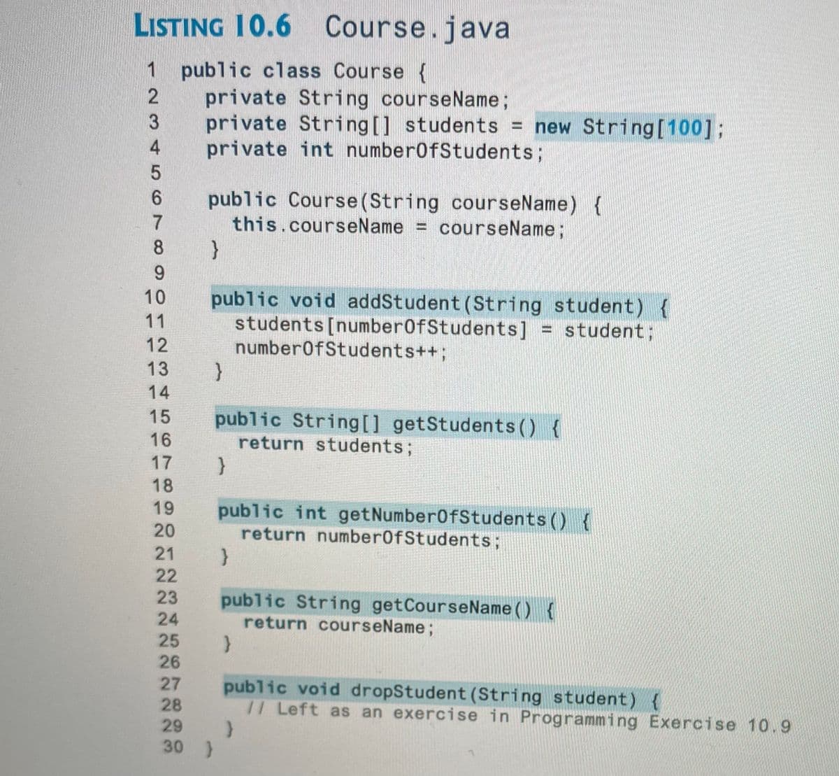 LISTING 10.6 Course.java
1 public class Course {
private String courseName;
private String[] students = new String[100];
private int number0fStudents;
public Course(String courseName) {
this.courseName = courseName;
}
8
9.
public void addStudent (String student) {
students [number0fStudents]
number0fStudents++;
10
11
= student ;
12
13
14
public String [] getStudents () {
return students;
15
16
17
18
19
public int getNumber0fStudents ()
return number0fStudents;
20
21
22
23
public String getCourseName () {
return courseName;
24
25
26
27
28
public void dropStudent (String student) {
// Left as an exercise in Programming Exercise 10.9
29
30 )
