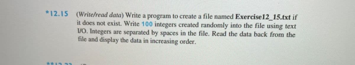 *12.15 (Write/read data) Write a program to create a file named Exercise12_15.txt if
it does not exist. Write 100 integers created randomly into the file using text
VO. Integers are separated by spaces in the file. Read the data back from the
file and display the data in increasing order.
