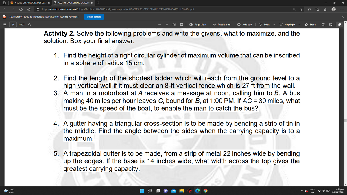 Course: CEE101(6776);2021-2022 X
9 CEE 101 ENGINEERING CALCULU X
ô https://umindanao.mrooms.net/pluginfile.php/1570078/mod_resource/content/0/CEE%20101%20ENGINEERING%20CALCULUS%201.pdf
...
Set Microsoft Edge as the default application for reading PDF files?
Set as default
of 137
(D Page view
A Read aloud
O Add text
V Draw
- Highlight
Erase
84
Activity 2. Solve the following problems and write the givens, what to maximize, and the
solution. Box your final answer.
1. Find the height of a right circular cylinder of maximum volume that can be inscribed
in a sphere of radius 15 cm.
2. Find the length of the shortest ladder which will reach from the ground level to a
high vertical wall if it must clear an 8-ft vertical fence which is 27 ft from the wall.
3. A man in a motorboat at A receives a message at noon, calling him to B. A bus
making 40 miles per hour leaves C, bound for B, at 1:00 PM. If AC = 30 miles, what
must be the speed of the boat, to enable the man to catch the bus?
4. A gutter having a triangular cross-section is to be made by bending a strip of tin in
the middle. Find the angle between the sides when the carrying capacity is to a
maximum.
5. A trapezoidal gutter is to be made, from a strip of metal 22 inches wide by bending
up the edges. If the base is 14 inches wide, what width across the top gives the
greatest carrying capacity.
28°C
ENG
4:11 pm
4) O
Rain
US
26/03/2022
