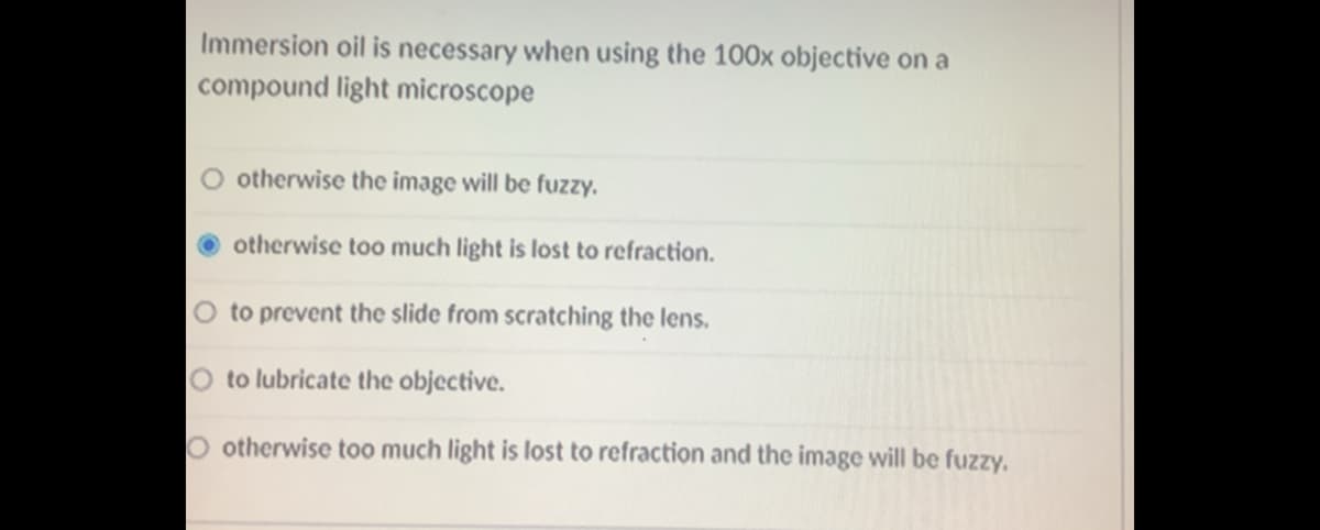 Immersion oil is necessary when using the 100x objective on a
compound light microscope
O otherwise the image will be fuzzy.
otherwise too much light is lost to refraction.
O to prevent the slide from scratching the lens.
O to lubricate the objective.
O otherwise too much light is lost to refraction and the image will be fuzzy.
