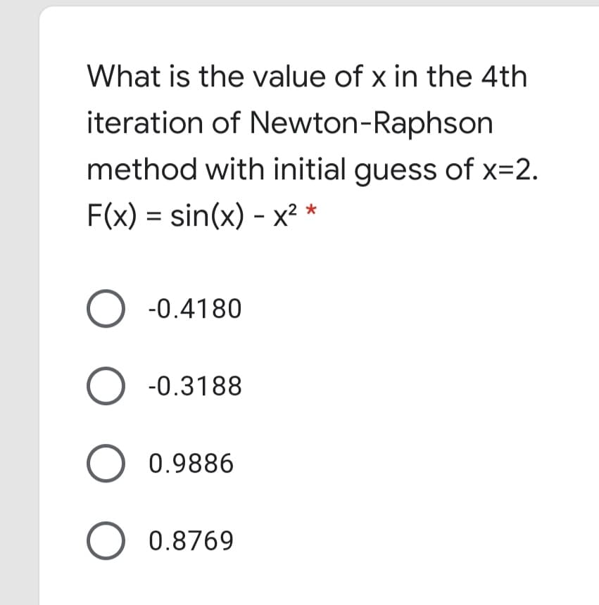 What is the value of x in the 4th
iteration of Newton-Raphson
method with initial guess of x=2.
F(x) = sin(x) - x² *
O -0.4180
-0.3188
O 0.9886
O 0.8769
