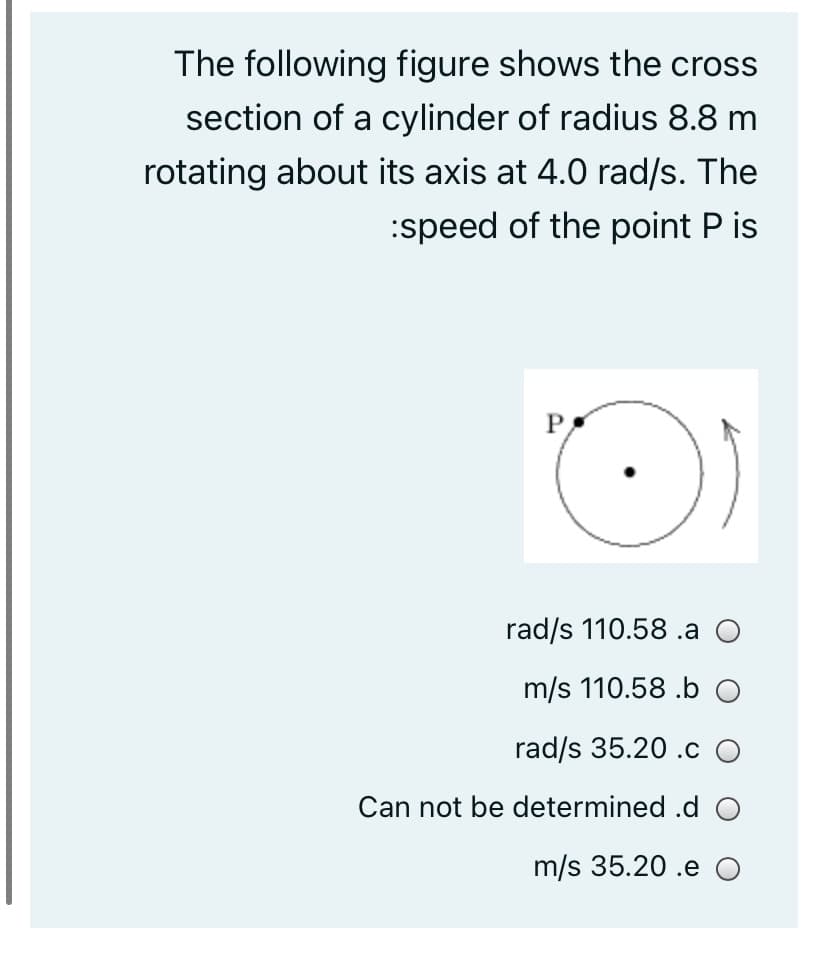 The following figure shows the cross
section of a cylinder of radius 8.8 m
rotating about its axis at 4.0 rad/s. The
:speed of the point P is
rad/s 110.58 .a O
m/s 110.58 .b O
rad/s 35.20 .c O
Can not be determined .d O
m/s 35.20 .e O
