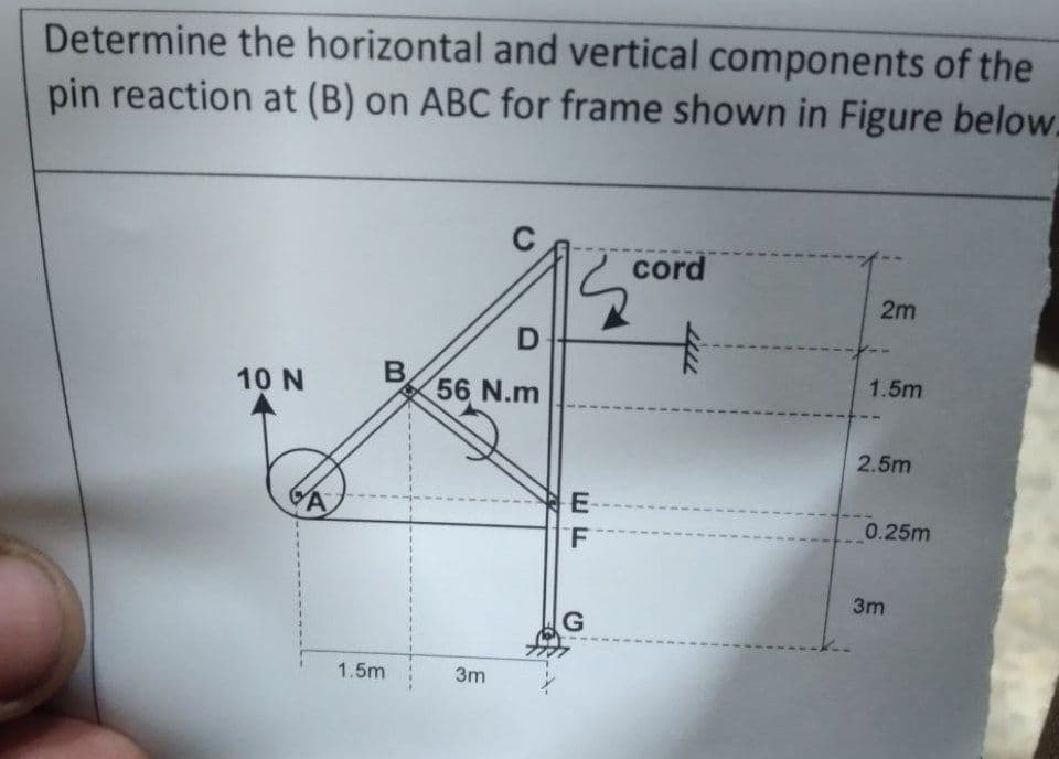 Determine the horizontal and vertical components of the
pin reaction at (B) on ABC for frame shown in Figure below.
10 N
A
B
1.5m
D
56 N.m
3m
E
F
G
cord
+
2m
1.5m
2.5m
0.25m
3m