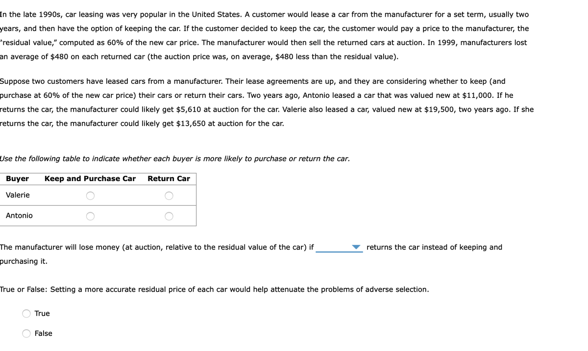 In the late 1990s, car leasing was very popular in the United States. A customer would lease a car from the manufacturer for a set term, usually two
years, and then have the option of keeping the car. If the customer decided to keep the car, the customer would pay a price to the manufacturer, the
"residual value," computed as 60% of the new car price. The manufacturer would then sell the returned cars at auction. In 1999, manufacturers lost
an average of $480 on each returned car (the auction price was, on average, $480 less than the residual value).
Suppose two customers have leased cars from a manufacturer. Their lease agreements are up, and they are considering whether to keep (and
purchase at 60% of the new car price) their cars or return their cars. Two years ago, Antonio leased a car that was valued new at $11,000. If he
returns the car, the manufacturer could likely get $5,610 at auction for the car. Valerie also leased a car, valued new at $19,500, two years ago. If she
returns the car, the manufacturer could likely get $13,650 at auction for the car.
Use the following table to indicate whether each buyer is more likely to purchase or return the car.
Buyer Keep and Purchase Car Return Car
Valerie
Antonio
The manufacturer will lose money (at auction, relative to the residual value of the car) if
purchasing it.
True or False: Setting a more accurate residual price of each car would help attenuate the problems of adverse selection.
True
returns the car instead of keeping and
False