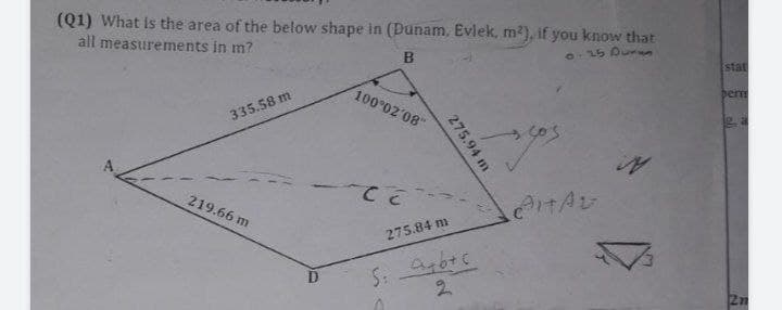 (Q1) What is the area of the below shape in (Dunam. Evlek, m²), if you know that
all measurements in m?
B
0-25 Duran
100°02′08"
335.58 m
sos
AITAL
219.66 m
CET
275.94 m
275.84 m
S: A+b+c
2
stat
berm
2n