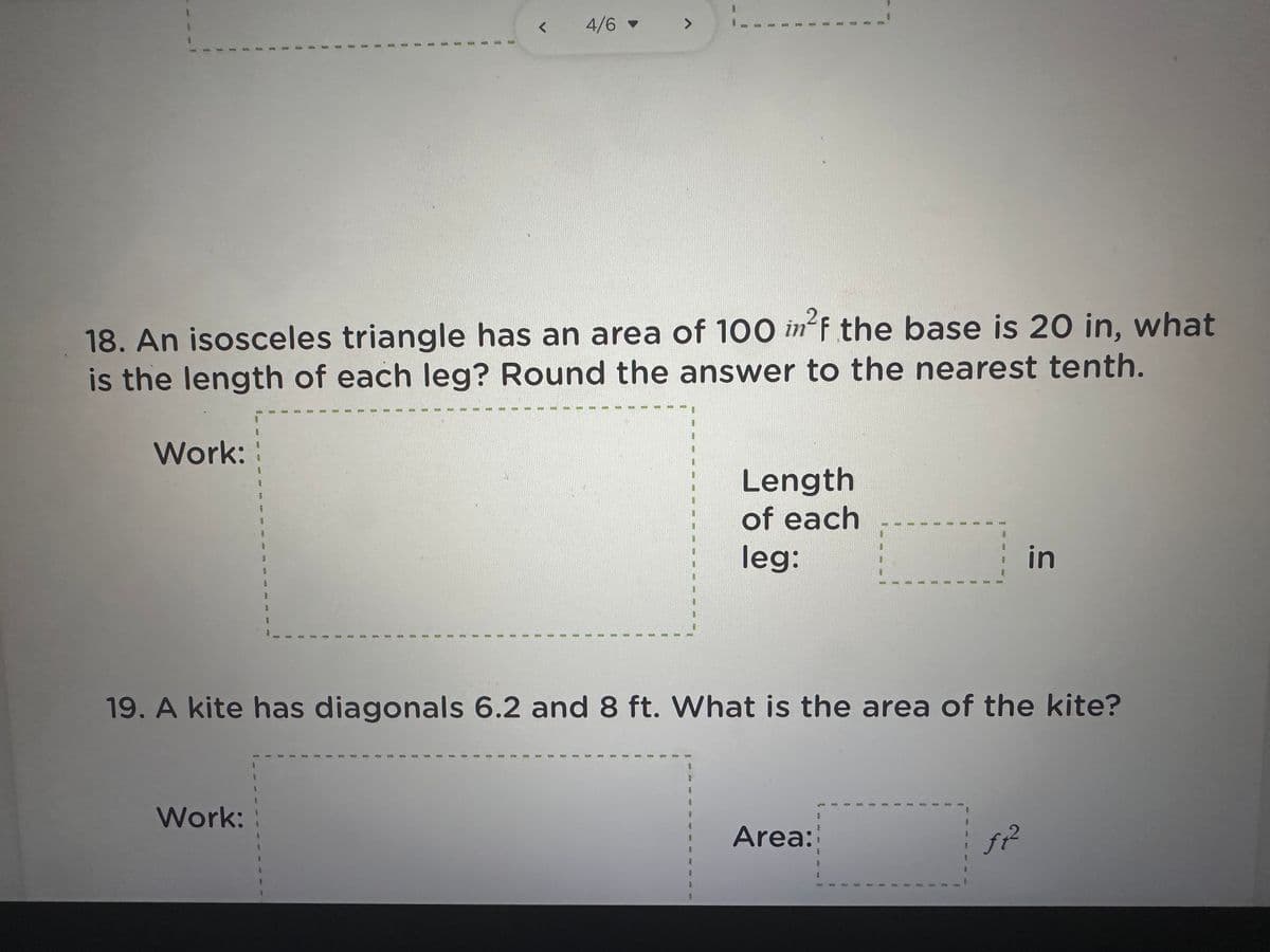 ### Geometry Problems

#### Problem 18:
**Question:** 
An isosceles triangle has an area of 100 in². If the base is 20 in, what is the length of each leg? Round the answer to the nearest tenth.

**Solution Approach:**
1. **Calculate the height of the triangle** using the formula for the area of a triangle: \( A = \frac{1}{2} \times \text{base} \times \text{height} \).
2. **Use Pythagorean theorem** to find the length of each leg of the isosceles triangle.

**Work Area:** 
- The height (h) of the triangle: 
  \[ 100 = \frac{1}{2} \times 20 \times h \implies h = \frac{100 \times 2}{20} = 10 \, \text{inches} \]
- With the height, use the Pythagorean theorem \((\text{leg})^2 = (\text{height})^2 + \left(\frac{\text{base}}{2}\right)^2\):
  \[ (\text{leg})^2 = 10^2 + 10^2 = 100 + 100 \implies \text{leg} = \sqrt{200} = 14.1 \, \text{inches} \]

**Answer:**
\[ \text{Length of each leg: } 14.1 \, \text{in} \]

#### Problem 19:
**Question:** 
A kite has diagonals of 6.2 ft and 8 ft. What is the area of the kite?

**Solution Approach:**
1. **Calculate the area of the kite** using the formula for the area of a kite: \( A = \frac{1}{2} \times d1 \times d2 \).

**Work Area:** 
- Using the given diagonals:
  \[ A = \frac{1}{2} \times 6.2 \times 8 \]
  \[ A = \frac{1}{2} \times 49.6 = 24.8 \, \text{ft}^2 \]

**Answer:**
\[ \text{Area: } 24.8 \, \text{ft}^2 \]

These problems involve fundamental