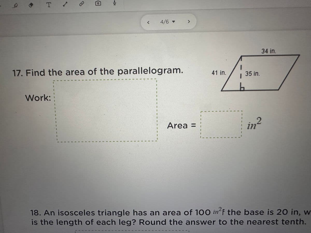T /
Work:
17. Find the area of the parallelogram.
1
RE
P
HH Mid 1513
1
4/6 >
1
Area =
/».
35 in.
41 in.
I
34 in.
in²
2
18. An isosceles triangle has an area of 100 in²f the base is 20 in, w
is the length of each leg? Round the answer to the nearest tenth.