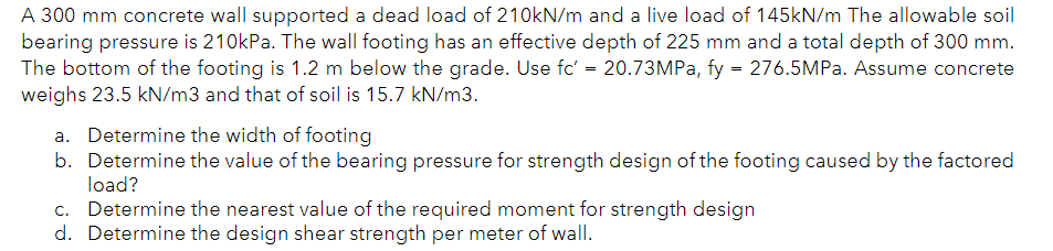 A 300 mm concrete wall supported a dead load of 210kN/m and a live load of 145kN/m The allowable soil
bearing pressure is 210kPa. The wall footing has an effective depth of 225 mm and a total depth of 300 mm.
The bottom of the footing is 1.2 m below the grade. Use fc' = 20.73MPa, fy = 276.5MPa. Assume concrete
weighs 23.5 kN/m3 and that of soil is 15.7 kN/m3.
a. Determine the width of footing
b. Determine the value of the bearing pressure for strength design of the footing caused by the factored
load?
c. Determine the nearest value of the required moment for strength design
d. Determine the design shear strength per meter of wall.