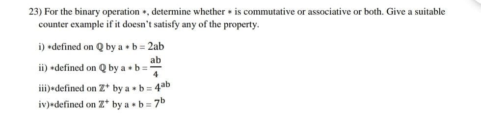 23) For the binary operation *, determine whether is commutative or associative or both. Give a suitable
counter example if it doesn't satisfy any of the property.
i) *defined on Q by a * b = 2ab
ab
ii) *defined on Q by a * b =
4
iii) *defined on Z+ by a * b = 4ab
iv) * defined on Z* by a * b = 7b