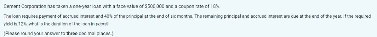 Cement Corporation has taken a one-year loan with a face value of $500,000 and a coupon rate of 18%.
The loan requires payment of accrued interest and 40% of the principal at the end of six months. The remaining principal and accrued interest are due at the end of the year. If the required
yield is 12%, what is the duration of the loan in years?
(Please round your answer to three decimal places.)