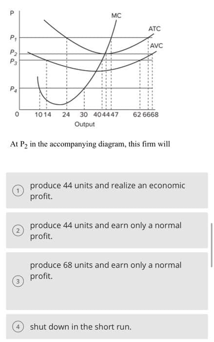 P
P₁
22
P4
(2)
MC
(3)
1014 24 30 404447 62 6668
Output
At P₂ in the accompanying diagram, this firm will
ATC
AVC
produce 44 units and realize an economic
profit.
produce 44 units and earn only a normal
profit.
4 shut down in the short run.
produce 68 units and earn only a normal
profit.