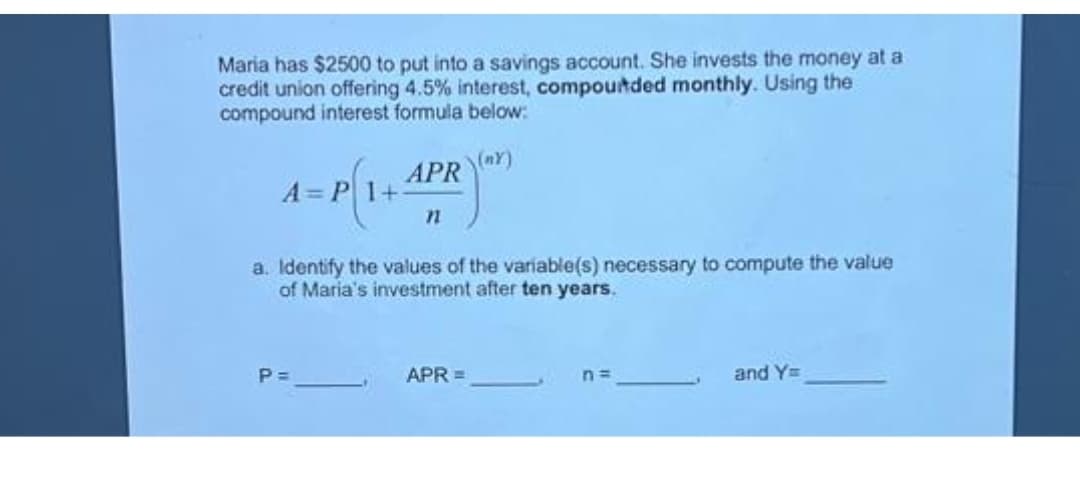 Maria has $2500 to put into a savings account. She invests the money at a
credit union offering 4.5% interest, compounded monthly. Using the
compound interest formula below:
(NY)
APR
A=P 1+1
P=
n
a. Identify the values of the variable(s) necessary to compute the value
of Maria's investment after ten years.
APR =
n=
and Y=