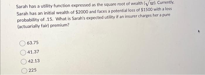 Sarah has a utility function expressed as the square root of wealth (w). Currently,
Sarah has an initial wealth of $2000 and faces a potential loss of $1500 with a loss
probability of .15. What is Sarah's expected utility if an insurer charges her a pure
(actuarially fair) premium?
63.75
41.37
42.13
225